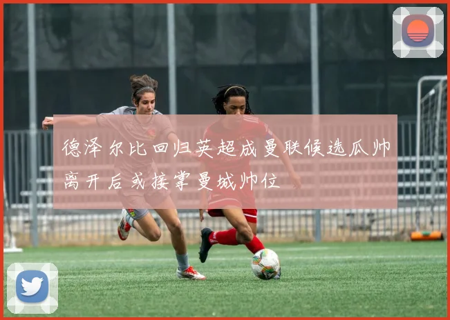 德泽尔比回归英超成曼联候选瓜帅离开后或接掌曼城帅位