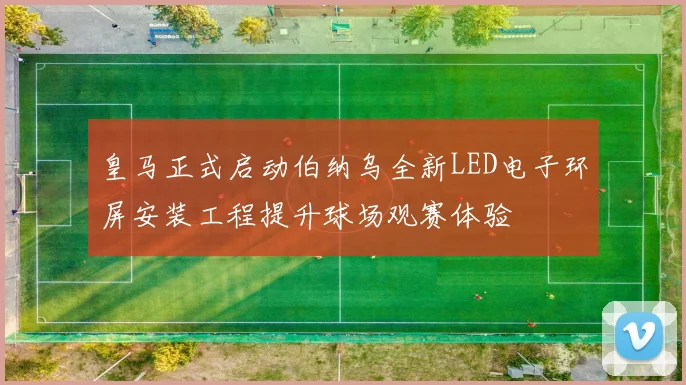 皇马正式启动伯纳乌全新LED电子环屏安装工程提升球场观赛体验