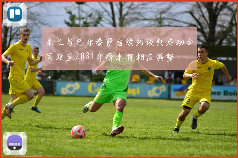 米兰与巴尔泰萨吉续约谈判启动合同延至2031年薪水将相应调整