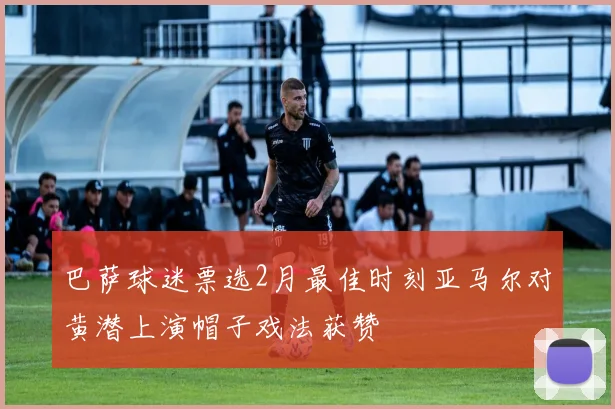 巴萨球迷票选2月最佳时刻亚马尔对黄潜上演帽子戏法获赞