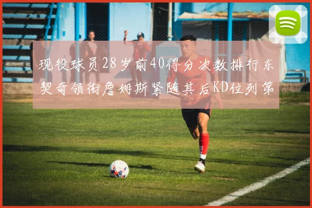 现役球员28岁前40得分次数排行东契奇领衔詹姆斯紧随其后KD位列第三