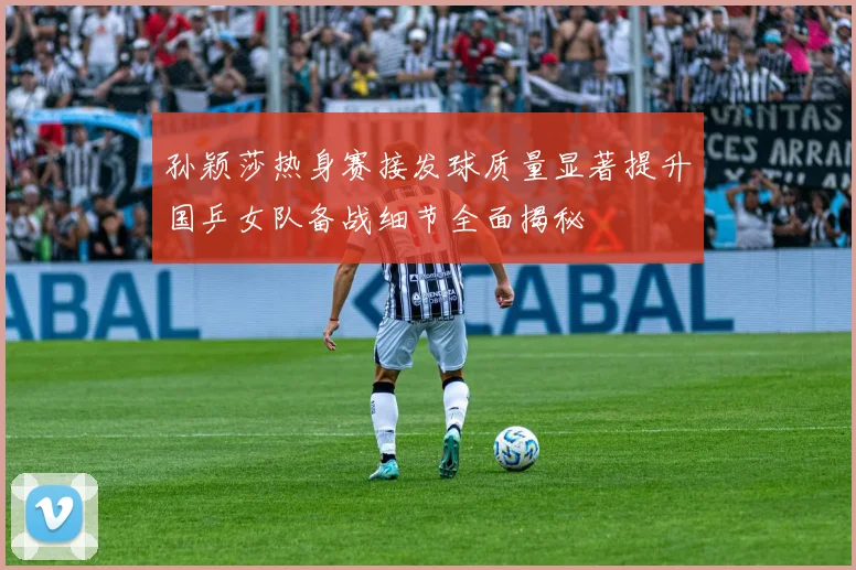 孙颖莎热身赛接发球质量显著提升国乒女队备战细节全面揭秘