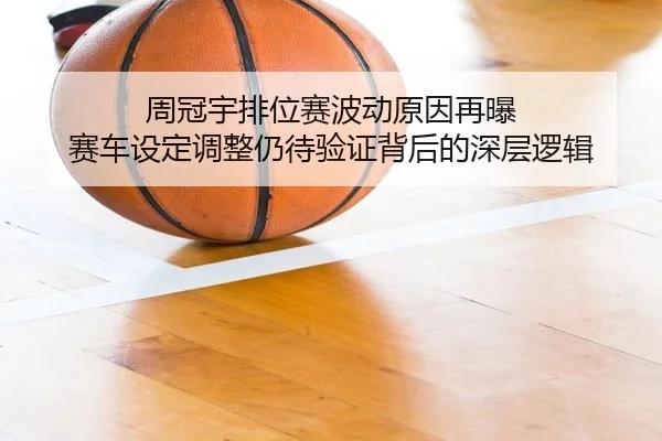 周冠宇排位赛波动原因再曝 赛车设定调整仍待验证背后的深层逻辑