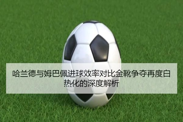 哈兰德与姆巴佩进球效率对比金靴争夺再度白热化的深度解析