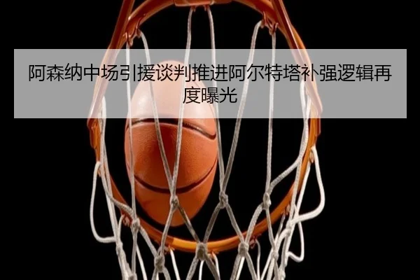 阿森纳中场引援谈判推进阿尔特塔补强逻辑再度曝光